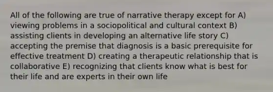 All of the following are true of narrative therapy except for A) viewing problems in a sociopolitical and cultural context B) assisting clients in developing an alternative life story C) accepting the premise that diagnosis is a basic prerequisite for effective treatment D) creating a therapeutic relationship that is collaborative E) recognizing that clients know what is best for their life and are experts in their own life