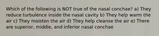 Which of the following is NOT true of the nasal conchae? a) They reduce turbulence inside the nasal cavity b) They help warm the air c) They moisten the air d) They help cleanse the air e) There are superior, middle, and inferior nasal conchae