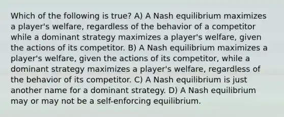 Which of the following is true? A) A Nash equilibrium maximizes a player's welfare, regardless of the behavior of a competitor while a dominant strategy maximizes a player's welfare, given the actions of its competitor. B) A Nash equilibrium maximizes a player's welfare, given the actions of its competitor, while a dominant strategy maximizes a player's welfare, regardless of the behavior of its competitor. C) A Nash equilibrium is just another name for a dominant strategy. D) A Nash equilibrium may or may not be a self-enforcing equilibrium.