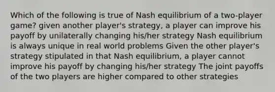 Which of the following is true of Nash equilibrium of a two-player game? given another player's strategy, a player can improve his payoff by unilaterally changing his/her strategy Nash equilibrium is always unique in real world problems Given the other player's strategy stipulated in that Nash equilibrium, a player cannot improve his payoff by changing his/her strategy The joint payoffs of the two players are higher compared to other strategies