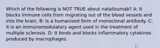 Which of the following is NOT TRUE about natalizumab? A: It blocks immune cells from migrating out of the blood vessels and into the brain. B: Is a humanized form of monoclonal antibody. C: It is an immunomodulatory agent used in the treatment of multiple sclerosis. D: It binds and blocks inflammatory cytokines produced by macrophages.