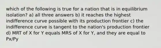 which of the following is true for a nation that is in equilibrium isolation? a) all three answers b) it reaches the highest indifference curve possible with its production frontier c) the indifference curve is tangent to the nation's production frontier d) MRT of X for Y equals MRS of X for Y, and they are equal to Px/Py