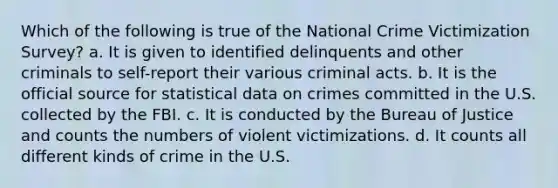 Which of the following is true of the National Crime Victimization Survey? a. It is given to identified delinquents and other criminals to self-report their various criminal acts. b. It is the official source for statistical data on crimes committed in the U.S. collected by the FBI. c. It is conducted by the Bureau of Justice and counts the numbers of violent victimizations. d. It counts all different kinds of crime in the U.S.