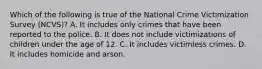 Which of the following is true of the National Crime Victimization Survey (NCVS)? A. It includes only crimes that have been reported to the police. B. It does not include victimizations of children under the age of 12. C. It includes victimless crimes. D. It includes homicide and arson.