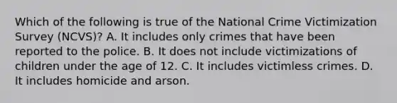 Which of the following is true of the National Crime Victimization Survey (NCVS)? A. It includes only crimes that have been reported to the police. B. It does not include victimizations of children under the age of 12. C. It includes victimless crimes. D. It includes homicide and arson.