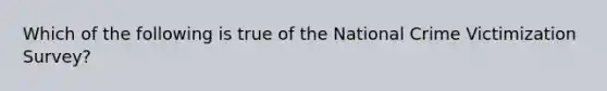 Which of the following is true of the National Crime Victimization Survey?