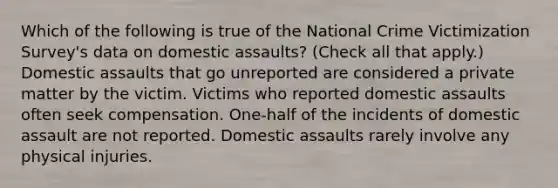 Which of the following is true of the National Crime Victimization Survey's data on domestic assaults? (Check all that apply.) Domestic assaults that go unreported are considered a private matter by the victim. Victims who reported domestic assaults often seek compensation. One-half of the incidents of domestic assault are not reported. Domestic assaults rarely involve any physical injuries.