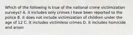 Which of the following is true of the national crime victimization surveys? A. it includes only crimes I have been reported to the police B. it does not include victimization of children under the age of 12 C. It includes victimless crimes D. it includes homicide and arson