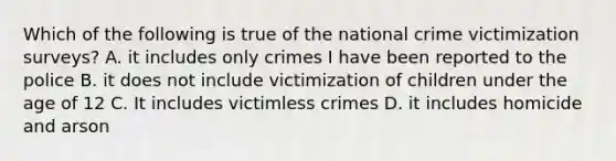 Which of the following is true of the national crime victimization surveys? A. it includes only crimes I have been reported to the police B. it does not include victimization of children under the age of 12 C. It includes victimless crimes D. it includes homicide and arson