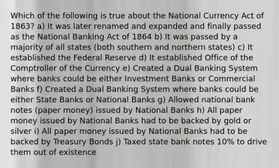 Which of the following is true about the National Currency Act of 1863? a) It was later renamed and expanded and finally passed as the National Banking Act of 1864 b) It was passed by a majority of all states (both southern and northern states) c) It established the Federal Reserve d) It established Office of the Comptroller of the Currency e) Created a Dual Banking System where banks could be either Investment Banks or Commercial Banks f) Created a Dual Banking System where banks could be either State Banks or National Banks g) Allowed national bank notes (paper money) issued by National Banks h) All paper money issued by National Banks had to be backed by gold or silver i) All paper money issued by National Banks had to be backed by Treasury Bonds j) Taxed state bank notes 10% to drive them out of existence