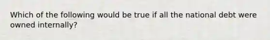 Which of the following would be true if all the national debt were owned internally?