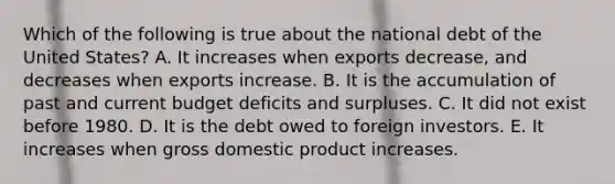 Which of the following is true about the national debt of the United States? A. It increases when exports decrease, and decreases when exports increase. B. It is the accumulation of past and current budget deficits and surpluses. C. It did not exist before 1980. D. It is the debt owed to foreign investors. E. It increases when gross domestic product increases.