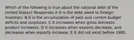 Which of the following is true about the national debt of the United States? Responses A It is the debt owed to foreign investors. B It is the accumulation of past and current budget deficits and surpluses. C It increases when gross domestic product increases. D It increases when exports decrease, and decreases when exports increase. E It did not exist before 1980.