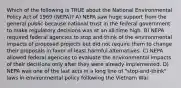 Which of the following is TRUE about the National Environmental Policy Act of 1969 (NEPA)? A) NEPA saw huge support from the general public because national trust in the federal government to make regulatory decisions was at an all-time high. B) NEPA required federal agencies to stop and think of the environmental impacts of proposed projects but did not require them to change their proposals in favor of least harmful alternatives. C) NEPA allowed federal agencies to evaluate the environmental impacts of their decisions only after they were already implemented. D) NEPA was one of the last acts in a long line of "stop-and-think" laws in environmental policy following the Vietnam War.