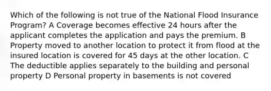 Which of the following is not true of the National Flood Insurance Program? A Coverage becomes effective 24 hours after the applicant completes the application and pays the premium. B Property moved to another location to protect it from flood at the insured location is covered for 45 days at the other location. C The deductible applies separately to the building and personal property D Personal property in basements is not covered