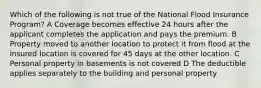 Which of the following is not true of the National Flood Insurance Program? A Coverage becomes effective 24 hours after the applicant completes the application and pays the premium. B Property moved to another location to protect it from flood at the insured location is covered for 45 days at the other location. C Personal property in basements is not covered D The deductible applies separately to the building and personal property