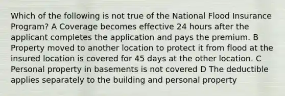 Which of the following is not true of the National Flood Insurance Program? A Coverage becomes effective 24 hours after the applicant completes the application and pays the premium. B Property moved to another location to protect it from flood at the insured location is covered for 45 days at the other location. C Personal property in basements is not covered D The deductible applies separately to the building and personal property