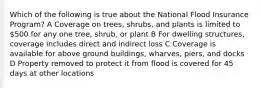 Which of the following is true about the National Flood Insurance Program? A Coverage on trees, shrubs, and plants is limited to 500 for any one tree, shrub, or plant B For dwelling structures, coverage includes direct and indirect loss C Coverage is available for above ground buildings, wharves, piers, and docks D Property removed to protect it from flood is covered for 45 days at other locations