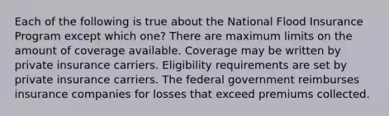 Each of the following is true about the National Flood Insurance Program except which one? There are maximum limits on the amount of coverage available. Coverage may be written by private insurance carriers. Eligibility requirements are set by private insurance carriers. The federal government reimburses insurance companies for losses that exceed premiums collected.