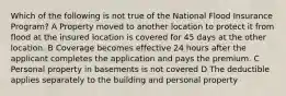 Which of the following is not true of the National Flood Insurance Program? A Property moved to another location to protect it from flood at the insured location is covered for 45 days at the other location. B Coverage becomes effective 24 hours after the applicant completes the application and pays the premium. C Personal property in basements is not covered D The deductible applies separately to the building and personal property