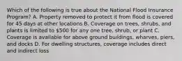 Which of the following is true about the National Flood Insurance Program? A. Property removed to protect it from flood is covered for 45 days at other locations B. Coverage on trees, shrubs, and plants is limited to 500 for any one tree, shrub, or plant C. Coverage is available for above ground buildings, wharves, piers, and docks D. For dwelling structures, coverage includes direct and indirect loss