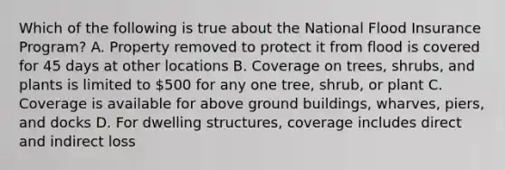 Which of the following is true about the National Flood Insurance Program? A. Property removed to protect it from flood is covered for 45 days at other locations B. Coverage on trees, shrubs, and plants is limited to 500 for any one tree, shrub, or plant C. Coverage is available for above ground buildings, wharves, piers, and docks D. For dwelling structures, coverage includes direct and indirect loss