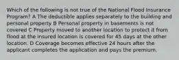 Which of the following is not true of the National Flood Insurance Program? A The deductible applies separately to the building and personal property B Personal property in basements is not covered C Property moved to another location to protect it from flood at the insured location is covered for 45 days at the other location. D Coverage becomes effective 24 hours after the applicant completes the application and pays the premium.