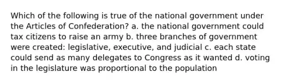 Which of the following is true of the national government under the Articles of Confederation? a. the national government could tax citizens to raise an army b. three branches of government were created: legislative, executive, and judicial c. each state could send as many delegates to Congress as it wanted d. voting in the legislature was proportional to the population