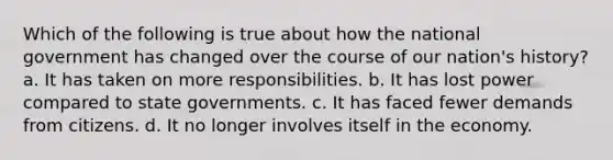 Which of the following is true about how the national government has changed over the course of our nation's history? a. It has taken on more responsibilities. b. It has lost power compared to state governments. c. It has faced fewer demands from citizens. d. It no longer involves itself in the economy.