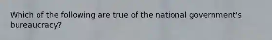 Which of the following are true of the national government's bureaucracy?