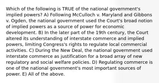 Which of the following is TRUE of the national government's implied powers? A) Following McCulloch v. Maryland and Gibbons v. Ogden, the national government used the Court's broad notion of implied powers as a source of power for economic development. B) In the later part of the 19th century, the Court altered its understanding of interstate commerce and implied powers, limiting Congress's rights to regulate local commercial activities. C) During the New Deal, the national government used interstate commerce as justification for a broad array of new regulatory and social welfare policies. D) Regulating commerce is one of the national government's most important sources of power. E) All of the above.