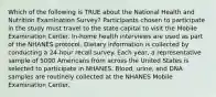 Which of the following is TRUE about the National Health and Nutrition Examination Survey? Participants chosen to participate in the study must travel to the state capital to visit the Mobile Examination Center. In-home health interviews are used as part of the NHANES protocol. Dietary information is collected by conducting a 24-hour recall survey. Each year, a representative sample of 5000 Americans from across the United States is selected to participate in NHANES. Blood, urine, and DNA samples are routinely collected at the NHANES Mobile Examination Center.