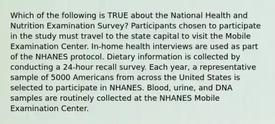 Which of the following is TRUE about the National Health and Nutrition Examination Survey? Participants chosen to participate in the study must travel to the state capital to visit the Mobile Examination Center. In-home health interviews are used as part of the NHANES protocol. Dietary information is collected by conducting a 24-hour recall survey. Each year, a representative sample of 5000 Americans from across the United States is selected to participate in NHANES. Blood, urine, and DNA samples are routinely collected at the NHANES Mobile Examination Center.