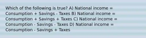 Which of the following is true? A) National income = Consumption + Savings - Taxes B) National income = Consumption + Savings + Taxes C) National income = Consumption - Savings - Taxes D) National income = Consumption - Savings + Taxes