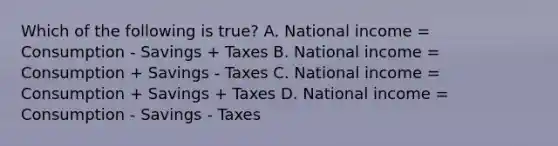 Which of the following is true? A. National income = Consumption - Savings + Taxes B. National income = Consumption + Savings - Taxes C. National income = Consumption + Savings + Taxes D. National income = Consumption - Savings - Taxes