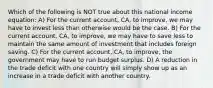 Which of the following is NOT true about this national income equation: A) For the current account, CA, to improve, we may have to invest less than otherwise would be the case. B) For the current account, CA, to improve, we may have to save less to maintain the same amount of investment that includes foreign saving. C) For the current account, CA, to improve, the government may have to run budget surplus. D) A reduction in the trade deficit with one country will simply show up as an increase in a trade deficit with another country.