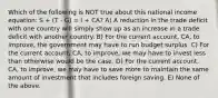 Which of the following is NOT true about this national income equation: S + (T - G) = I + CA? A) A reduction in the trade deficit with one country will simply show up as an increase in a trade deficit with another country. B) For the current account, CA, to improve, the government may have to run budget surplus. C) For the current account, CA, to improve, we may have to invest less than otherwise would be the case. D) For the current account, CA, to improve, we may have to save more to maintain the same amount of investment that includes foreign saving. E) None of the above.