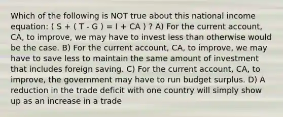 Which of the following is NOT true about this national income equation: ( S + ( T - G ) = I + CA ) ? A) For the current account, CA, to improve, we may have to invest less than otherwise would be the case. B) For the current account, CA, to improve, we may have to save less to maintain the same amount of investment that includes foreign saving. C) For the current account, CA, to improve, the government may have to run budget surplus. D) A reduction in the trade deficit with one country will simply show up as an increase in a trade