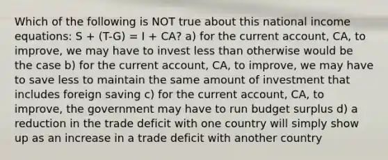 Which of the following is NOT true about this national income equations: S + (T-G) = I + CA? a) for the current account, CA, to improve, we may have to invest less than otherwise would be the case b) for the current account, CA, to improve, we may have to save less to maintain the same amount of investment that includes foreign saving c) for the current account, CA, to improve, the government may have to run budget surplus d) a reduction in the trade deficit with one country will simply show up as an increase in a trade deficit with another country