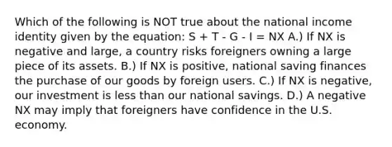 Which of the following is NOT true about the national income identity given by the equation: S + T - G - I = NX A.) If NX is negative and large, a country risks foreigners owning a large piece of its assets. B.) If NX is positive, national saving finances the purchase of our goods by foreign users. C.) If NX is negative, our investment is less than our national savings. D.) A negative NX may imply that foreigners have confidence in the U.S. economy.