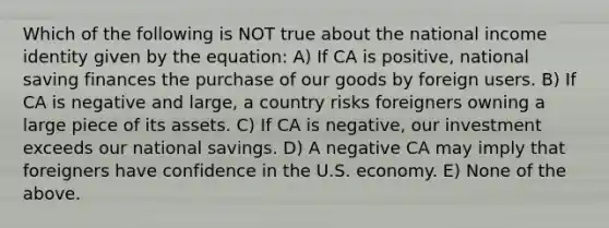 Which of the following is NOT true about the national income identity given by the equation: A) If CA is positive, national saving finances the purchase of our goods by foreign users. B) If CA is negative and large, a country risks foreigners owning a large piece of its assets. C) If CA is negative, our investment exceeds our national savings. D) A negative CA may imply that foreigners have confidence in the U.S. economy. E) None of the above.