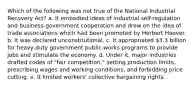 Which of the following was not true of the National Industrial Recovery Act? a. It embodied ideas of industrial self-regulation and business-government cooperation and drew on the idea of trade associations which had been promoted by Herbert Hoover. b. It was declared unconstitutional. c. It appropriated 3.3 billion for heavy-duty government public-works programs to provide jobs and stimulate the economy. d. Under it, major industries drafted codes of "fair competition," setting production limits, prescribing wages and working conditions, and forbidding price cutting. e. It limited workers' collective bargaining rights.