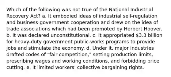 Which of the following was not true of the National Industrial Recovery Act? a. It embodied ideas of industrial self-regulation and business-government cooperation and drew on the idea of trade associations which had been promoted by Herbert Hoover. b. It was declared unconstitutional. c. It appropriated 3.3 billion for heavy-duty government public-works programs to provide jobs and stimulate the economy. d. Under it, major industries drafted codes of "fair competition," setting production limits, prescribing wages and working conditions, and forbidding price cutting. e. It limited workers' collective bargaining rights.