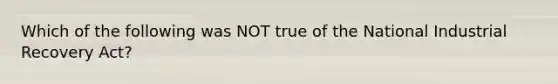 Which of the following was NOT true of the National Industrial Recovery Act?