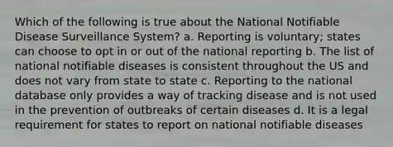 Which of the following is true about the National Notifiable Disease Surveillance System? a. Reporting is voluntary; states can choose to opt in or out of the national reporting b. The list of national notifiable diseases is consistent throughout the US and does not vary from state to state c. Reporting to the national database only provides a way of tracking disease and is not used in the prevention of outbreaks of certain diseases d. It is a legal requirement for states to report on national notifiable diseases