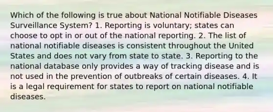 Which of the following is true about National Notifiable Diseases Surveillance System? 1. Reporting is voluntary; states can choose to opt in or out of the national reporting. 2. The list of national notifiable diseases is consistent throughout the United States and does not vary from state to state. 3. Reporting to the national database only provides a way of tracking disease and is not used in the prevention of outbreaks of certain diseases. 4. It is a legal requirement for states to report on national notifiable diseases.