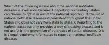 Which of the following is true about the national notifiable diseases surveillance system? A Reporting is voluntary, states can choose to opt in or out of the national reporting. B The list of national notifiable diseases is consistent throughout the United States and does not vary from state to state. C Reporting to the national database only provides a way of tracking disease and is not useful in the prevention of outbreaks of certain diseases. D It is a legal requirement for states to report on national notifiable diseases