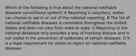 Which of the following is true about the national notifiable diseases surveillance system? A Reporting is voluntary, states can choose to opt in or out of the national reporting. B The list of national notifiable diseases is consistent throughout the United States and does not vary from state to state. C Reporting to the national database only provides a way of tracking disease and is not useful in the prevention of outbreaks of certain diseases. D It is a legal requirement for states to report on national notifiable diseases