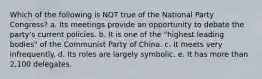 Which of the following is NOT true of the National Party Congress? a. Its meetings provide an opportunity to debate the party's current policies. b. It is one of the "highest leading bodies" of the Communist Party of China. c. It meets very infrequently. d. Its roles are largely symbolic. e. It has more than 2,100 delegates.