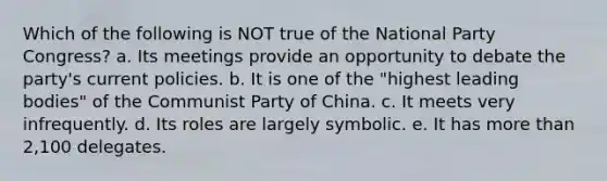 Which of the following is NOT true of the National Party Congress? a. Its meetings provide an opportunity to debate the party's current policies. b. It is one of the "highest leading bodies" of the Communist Party of China. c. It meets very infrequently. d. Its roles are largely symbolic. e. It has more than 2,100 delegates.